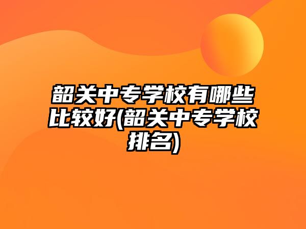 韶關(guān)中專學校有哪些比較好(韶關(guān)中專學校排名)