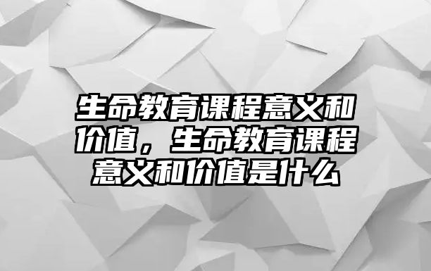 生命教育課程意義和價值，生命教育課程意義和價值是什么