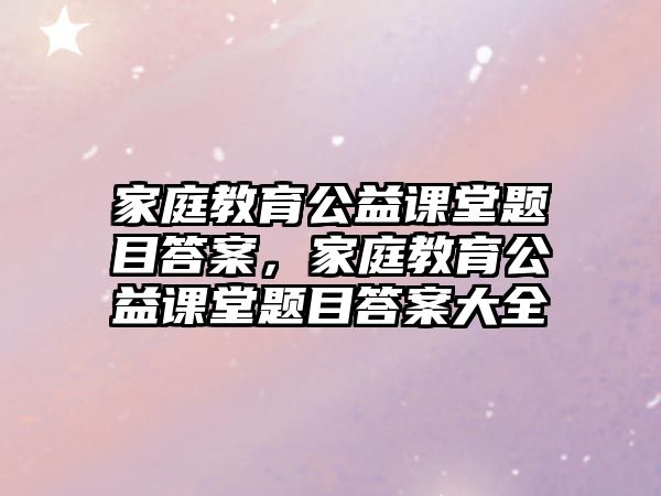 家庭教育公益課堂題目答案，家庭教育公益課堂題目答案大全