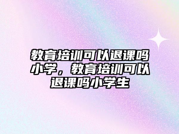 教育培訓可以退課嗎小學，教育培訓可以退課嗎小學生