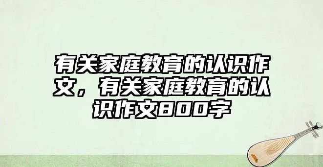 有關(guān)家庭教育的認識作文，有關(guān)家庭教育的認識作文800字