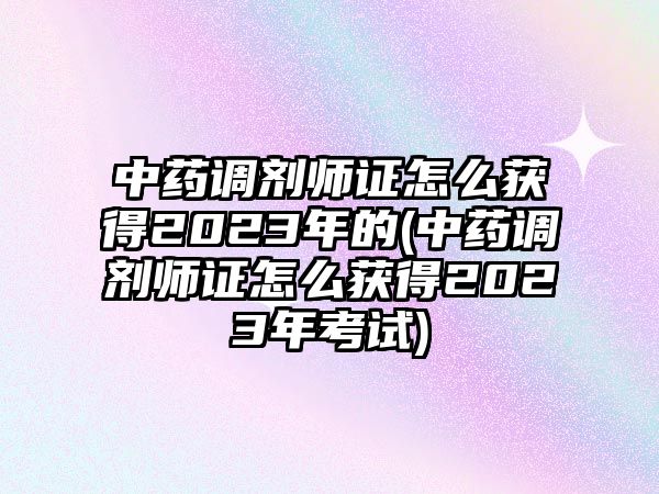 中藥調(diào)劑師證怎么獲得2023年的(中藥調(diào)劑師證怎么獲得2023年考試)