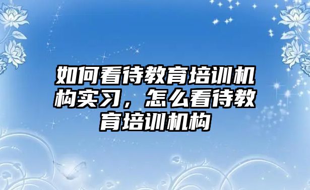 如何看待教育培訓機構實習，怎么看待教育培訓機構