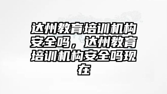 達(dá)州教育培訓(xùn)機(jī)構(gòu)安全嗎，達(dá)州教育培訓(xùn)機(jī)構(gòu)安全嗎現(xiàn)在