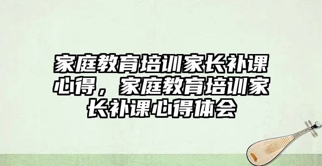 家庭教育培訓(xùn)家長補課心得，家庭教育培訓(xùn)家長補課心得體會