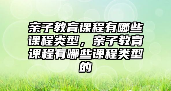 親子教育課程有哪些課程類型，親子教育課程有哪些課程類型的