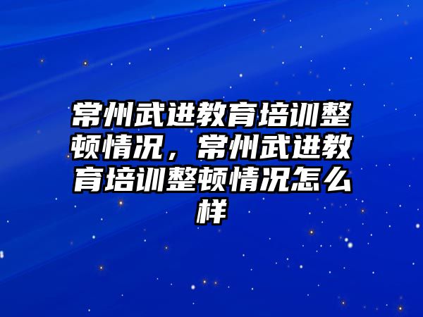 常州武進(jìn)教育培訓(xùn)整頓情況，常州武進(jìn)教育培訓(xùn)整頓情況怎么樣