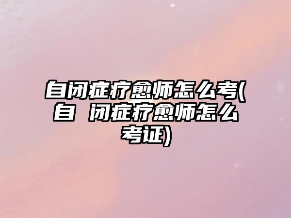 自閉癥療愈師怎么考(自 閉癥療愈師怎么考證)