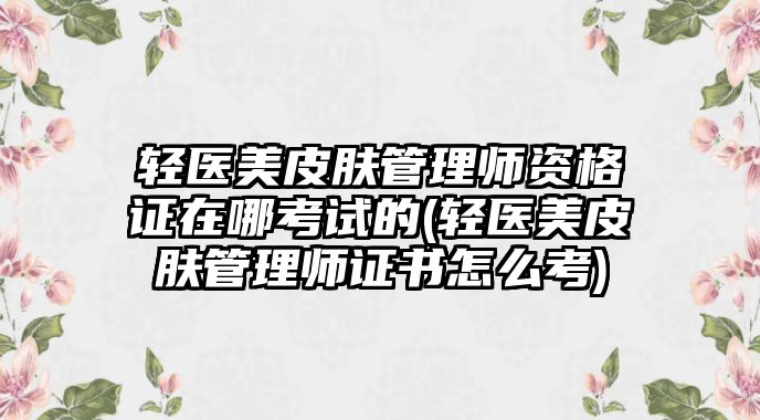 輕醫(yī)美皮膚管理師資格證在哪考試的(輕醫(yī)美皮膚管理師證書怎么考)