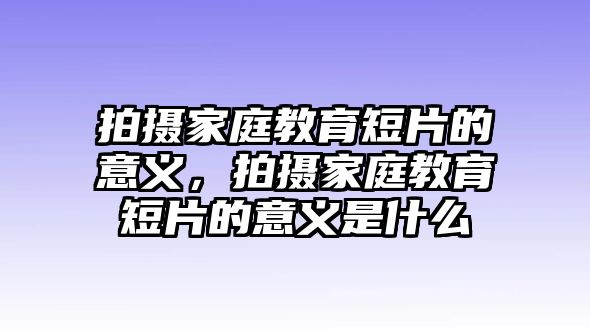 拍攝家庭教育短片的意義，拍攝家庭教育短片的意義是什么