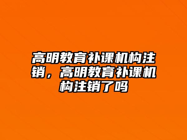 高明教育補課機構注銷，高明教育補課機構注銷了嗎