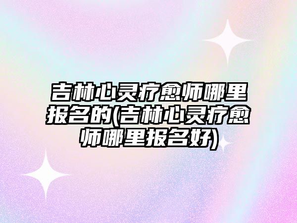 吉林心靈療愈師哪里報名的(吉林心靈療愈師哪里報名好)