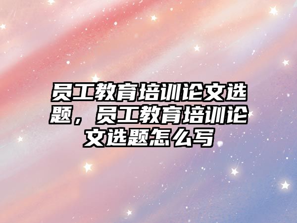 員工教育培訓(xùn)論文選題，員工教育培訓(xùn)論文選題怎么寫