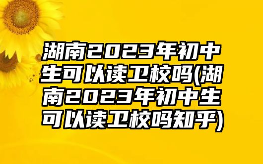 湖南2023年初中生可以讀衛(wèi)校嗎(湖南2023年初中生可以讀衛(wèi)校嗎知乎)