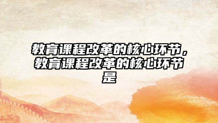 教育課程改革的核心環(huán)節(jié)，教育課程改革的核心環(huán)節(jié)是