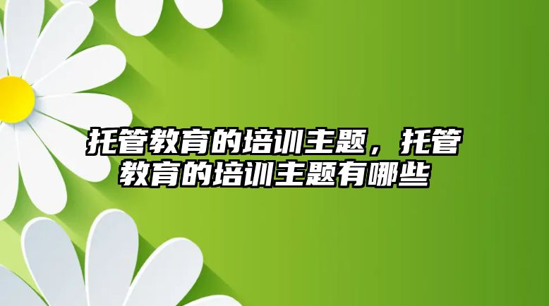 托管教育的培訓(xùn)主題，托管教育的培訓(xùn)主題有哪些