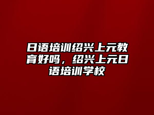 日語(yǔ)培訓(xùn)紹興上元教育好嗎，紹興上元日語(yǔ)培訓(xùn)學(xué)校