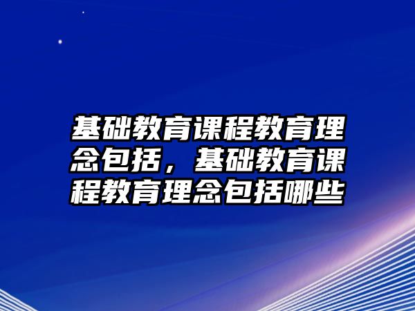 基礎(chǔ)教育課程教育理念包括，基礎(chǔ)教育課程教育理念包括哪些