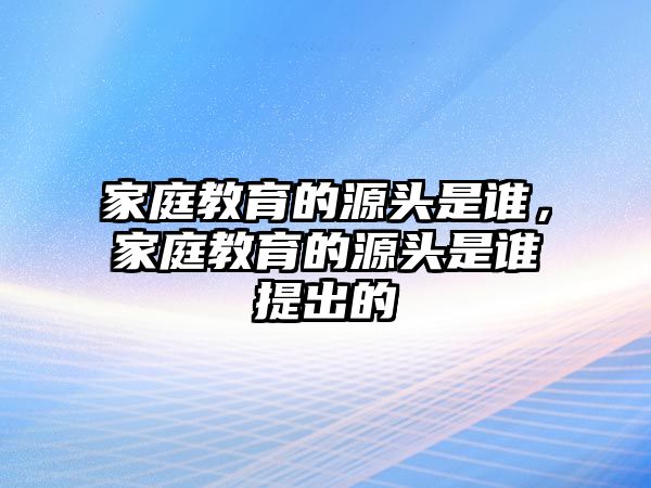 家庭教育的源頭是誰，家庭教育的源頭是誰提出的