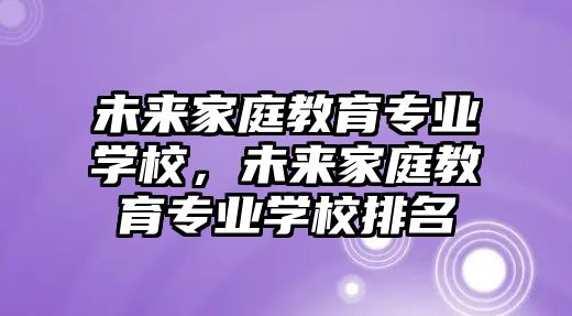 未來家庭教育專業(yè)學校，未來家庭教育專業(yè)學校排名