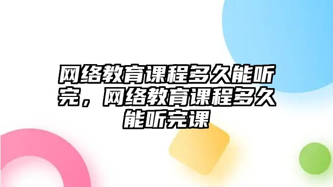 網(wǎng)絡(luò)教育課程多久能聽完，網(wǎng)絡(luò)教育課程多久能聽完課