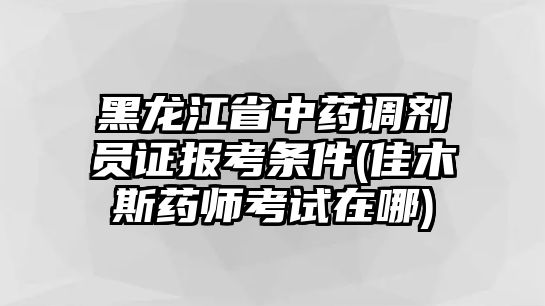 黑龍江省中藥調(diào)劑員證報(bào)考條件(佳木斯藥師考試在哪)