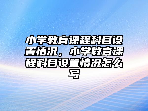 小學(xué)教育課程科目設(shè)置情況，小學(xué)教育課程科目設(shè)置情況怎么寫