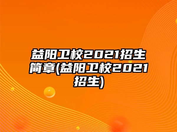 益陽衛(wèi)校2021招生簡章(益陽衛(wèi)校2021招生)