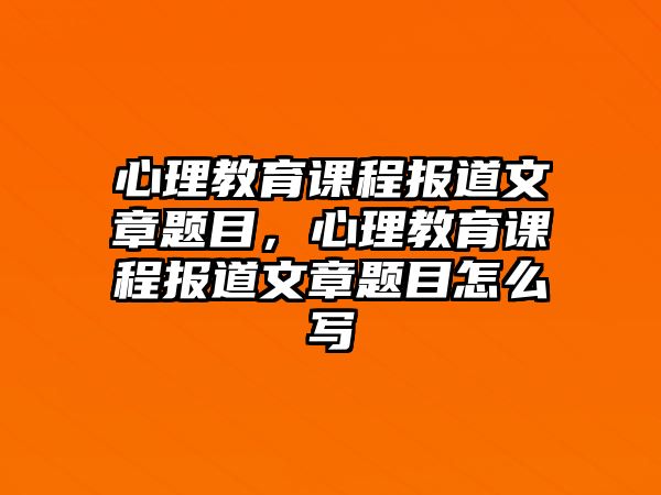 心理教育課程報道文章題目，心理教育課程報道文章題目怎么寫