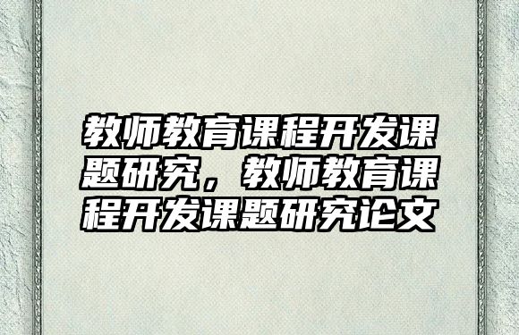 教師教育課程開發(fā)課題研究，教師教育課程開發(fā)課題研究論文