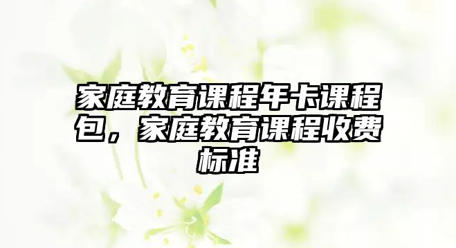 家庭教育課程年卡課程包，家庭教育課程收費標(biāo)準(zhǔn)