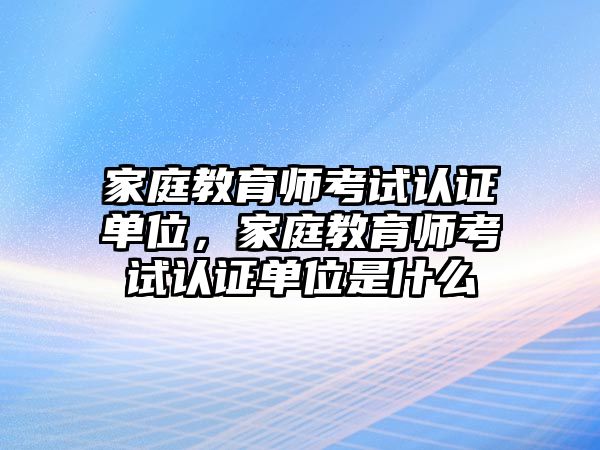 家庭教育師考試認(rèn)證單位，家庭教育師考試認(rèn)證單位是什么