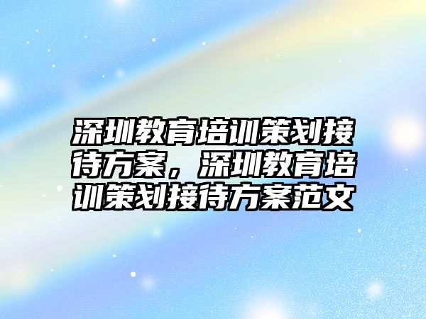 深圳教育培訓(xùn)策劃接待方案，深圳教育培訓(xùn)策劃接待方案范文