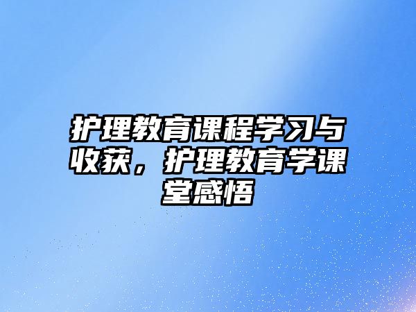 護(hù)理教育課程學(xué)習(xí)與收獲，護(hù)理教育學(xué)課堂感悟