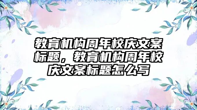 教育機構(gòu)周年校慶文案標題，教育機構(gòu)周年校慶文案標題怎么寫