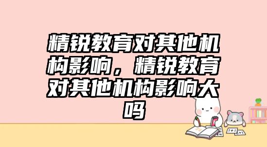 精銳教育對其他機(jī)構(gòu)影響，精銳教育對其他機(jī)構(gòu)影響大嗎