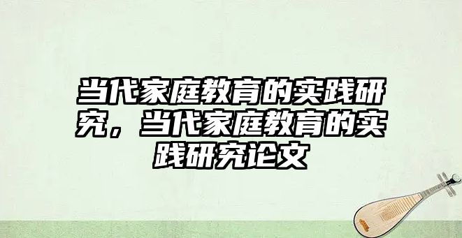 當代家庭教育的實踐研究，當代家庭教育的實踐研究論文