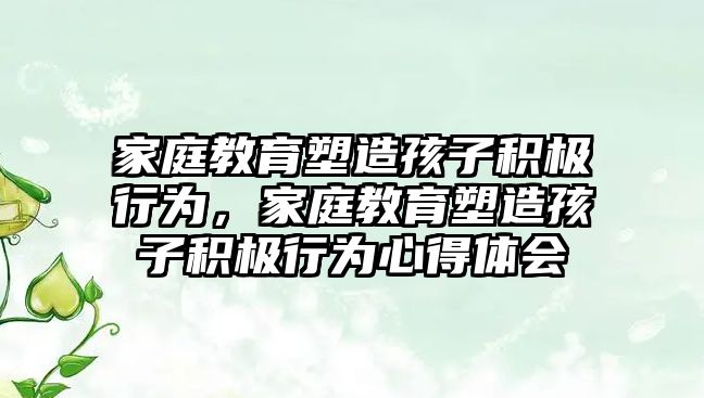 家庭教育塑造孩子積極行為，家庭教育塑造孩子積極行為心得體會