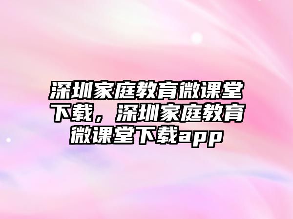 深圳家庭教育微課堂下載，深圳家庭教育微課堂下載app