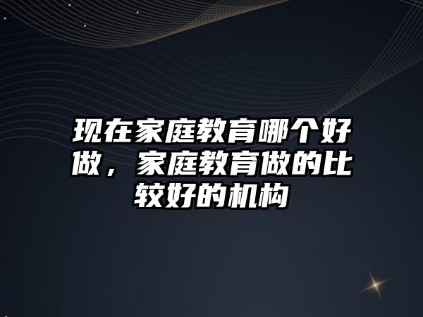 現(xiàn)在家庭教育哪個好做，家庭教育做的比較好的機(jī)構(gòu)