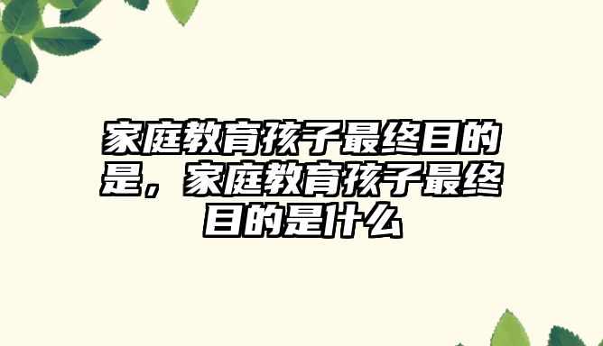 家庭教育孩子最終目的是，家庭教育孩子最終目的是什么