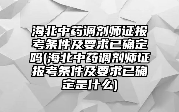 海北中藥調劑師證報考條件及要求已確定嗎(海北中藥調劑師證報考條件及要求已確定是什么)