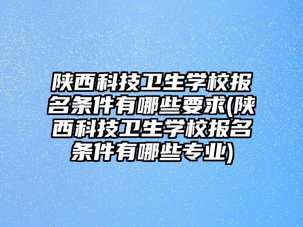 陜西科技衛(wèi)生學(xué)校報(bào)名條件有哪些要求(陜西科技衛(wèi)生學(xué)校報(bào)名條件有哪些專業(yè))