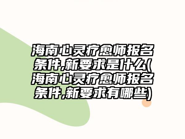 海南心靈療愈師報名條件,新要求是什么(海南心靈療愈師報名條件,新要求有哪些)