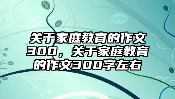 關于家庭教育的作文300，關于家庭教育的作文300字左右