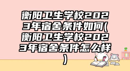 衡陽衛(wèi)生學校2023年宿舍條件如何(衡陽衛(wèi)生學校2023年宿舍條件怎么樣)