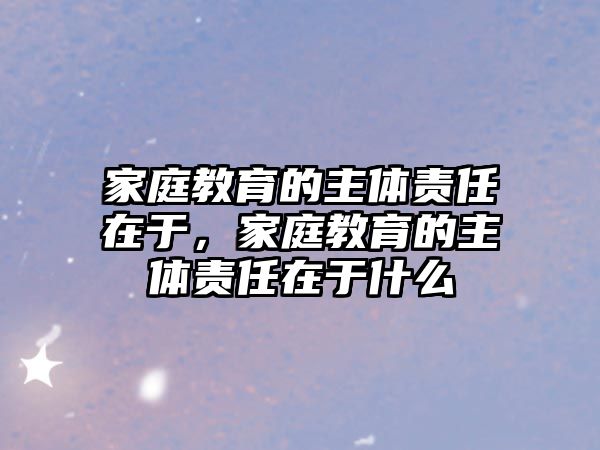 家庭教育的主體責(zé)任在于，家庭教育的主體責(zé)任在于什么