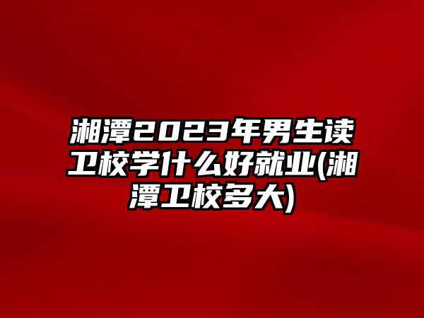 湘潭2023年男生讀衛(wèi)校學(xué)什么好就業(yè)(湘潭衛(wèi)校多大)