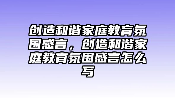 創(chuàng)造和諧家庭教育氛圍感言，創(chuàng)造和諧家庭教育氛圍感言怎么寫