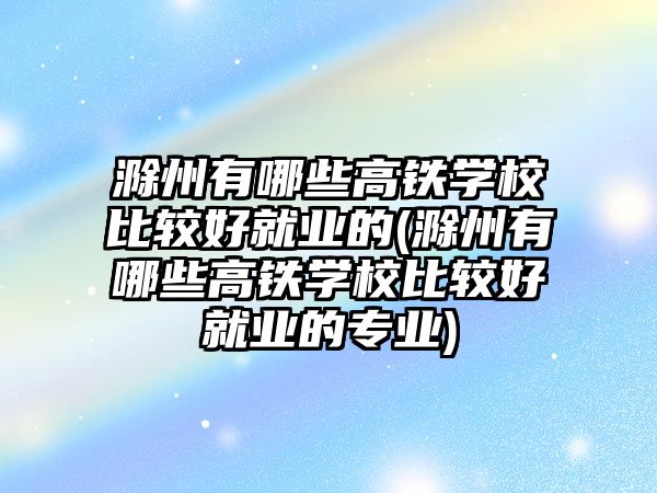 滁州有哪些高鐵學校比較好就業(yè)的(滁州有哪些高鐵學校比較好就業(yè)的專業(yè))